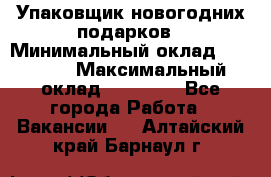 Упаковщик новогодних подарков › Минимальный оклад ­ 38 000 › Максимальный оклад ­ 50 000 - Все города Работа » Вакансии   . Алтайский край,Барнаул г.